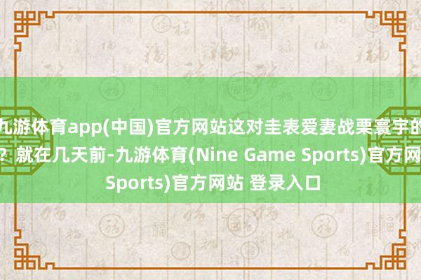 九游体育app(中国)官方网站这对圭表爱妻战栗寰宇的离异新闻嘛？就在几天前-九游体育(Nine Game Sports)官方网站 登录入口