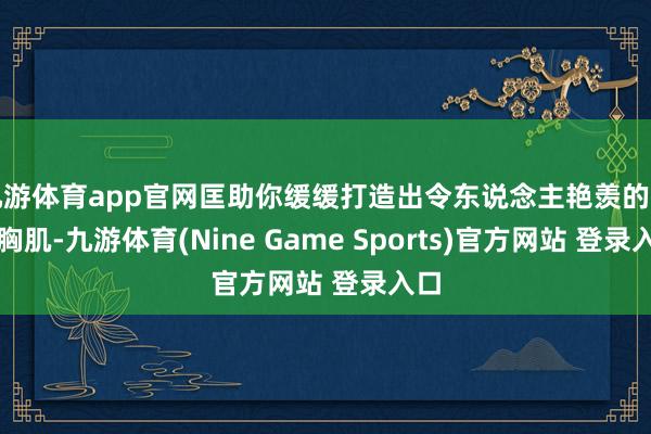 九游体育app官网匡助你缓缓打造出令东说念主艳羡的满盈胸肌-九游体育(Nine Game Sports)官方网站 登录入口