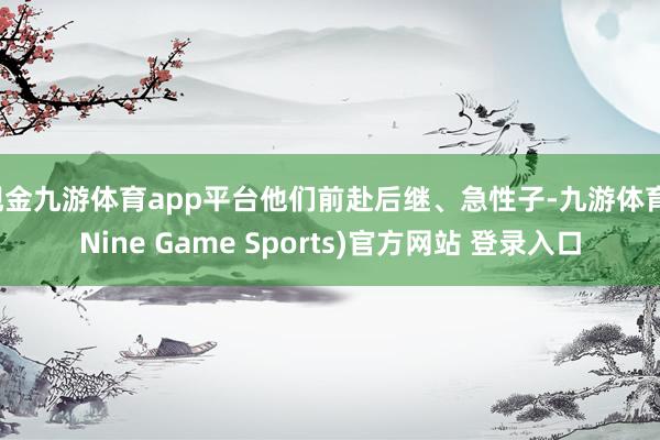 现金九游体育app平台他们前赴后继、急性子-九游体育(Nine Game Sports)官方网站 登录入口