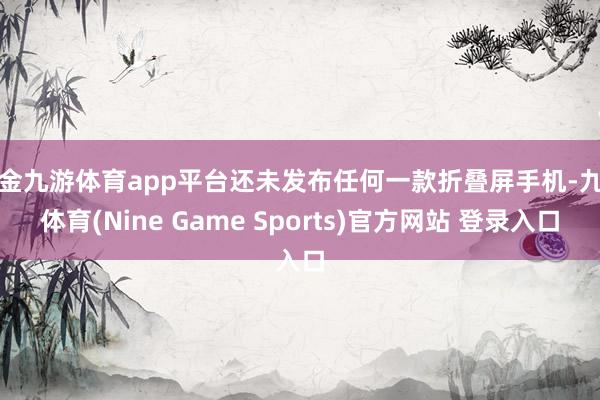 现金九游体育app平台还未发布任何一款折叠屏手机-九游体育(Nine Game Sports)官方网站 登录入口