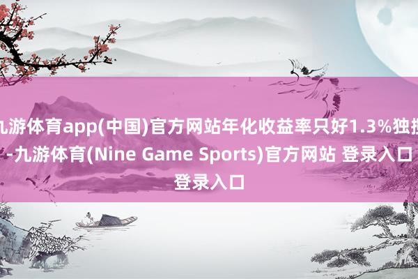 九游体育app(中国)官方网站年化收益率只好1.3%独揽-九游体育(Nine Game Sports)官方网站 登录入口