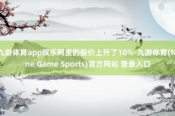 九游体育app娱乐阿里的股价上升了10%-九游体育(Nine Game Sports)官方网站 登录入口