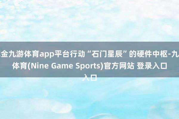 现金九游体育app平台行动“石门星辰”的硬件中枢-九游体育(Nine Game Sports)官方网站 登录入口