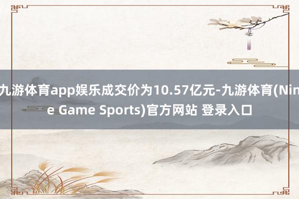 九游体育app娱乐成交价为10.57亿元-九游体育(Nine Game Sports)官方网站 登录入口