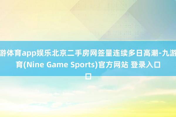 九游体育app娱乐北京二手房网签量连续多日高潮-九游体育(Nine Game Sports)官方网站 登录入口