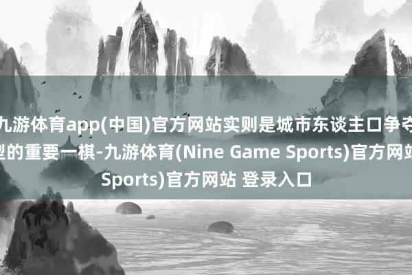 九游体育app(中国)官方网站实则是城市东谈主口争夺与经济转型的重要一棋-九游体育(Nine Game Sports)官方网站 登录入口