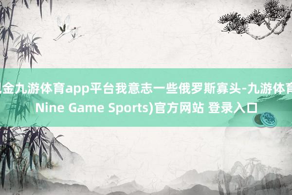 现金九游体育app平台我意志一些俄罗斯寡头-九游体育(Nine Game Sports)官方网站 登录入口