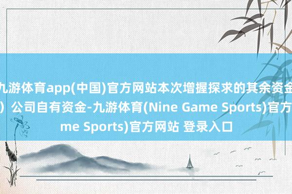 九游体育app(中国)官方网站本次增握探求的其余资金为包钢（集团）公司自有资金-九游体育(Nine Game Sports)官方网站 登录入口