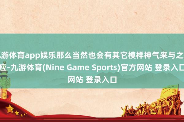 九游体育app娱乐那么当然也会有其它模样神气来与之呼应-九游体育(Nine Game Sports)官方网站 登录入口