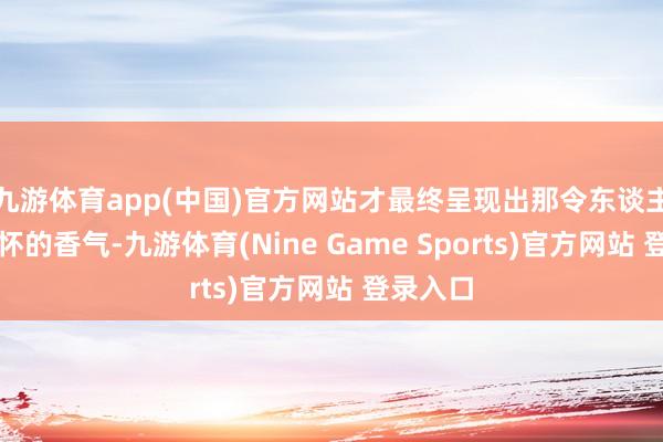 九游体育app(中国)官方网站才最终呈现出那令东谈主难以忘怀的香气-九游体育(Nine Game Sports)官方网站 登录入口