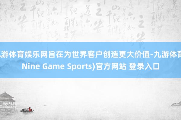 九游体育娱乐网旨在为世界客户创造更大价值-九游体育(Nine Game Sports)官方网站 登录入口