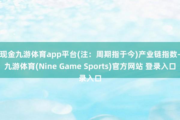 现金九游体育app平台(注：周期指于今)　　产业链指数-九游体育(Nine Game Sports)官方网站 登录入口