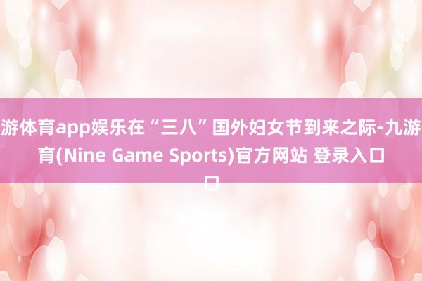 九游体育app娱乐在“三八”国外妇女节到来之际-九游体育(Nine Game Sports)官方网站 登录入口