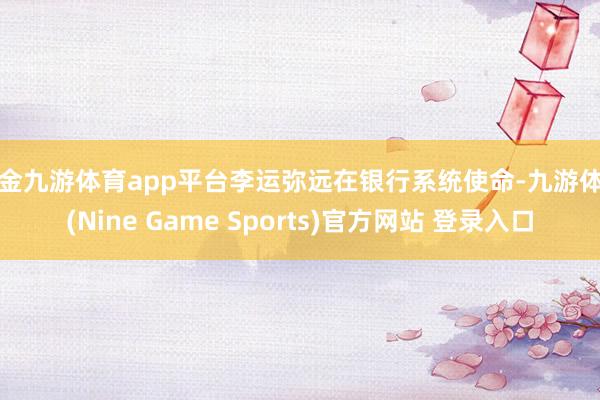 现金九游体育app平台李运弥远在银行系统使命-九游体育(Nine Game Sports)官方网站 登录入口