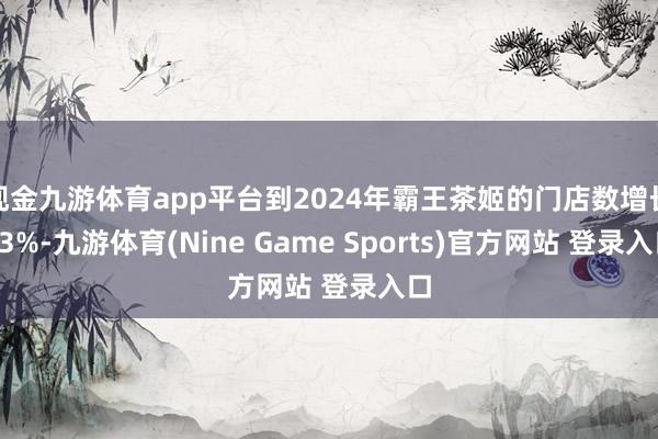现金九游体育app平台到2024年霸王茶姬的门店数增长83%-九游体育(Nine Game Sports)官方网站 登录入口
