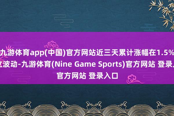 九游体育app(中国)官方网站近三天累计涨幅在1.5%陡立波动-九游体育(Nine Game Sports)官方网站 登录入口
