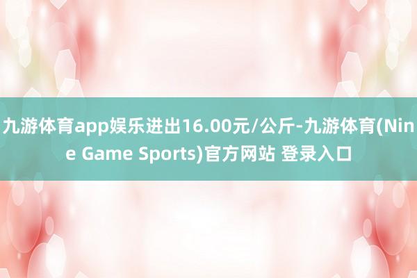 九游体育app娱乐进出16.00元/公斤-九游体育(Nine Game Sports)官方网站 登录入口
