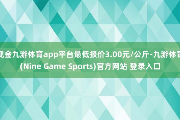现金九游体育app平台最低报价3.00元/公斤-九游体育(Nine Game Sports)官方网站 登录入口