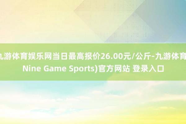 九游体育娱乐网当日最高报价26.00元/公斤-九游体育(Nine Game Sports)官方网站 登录入口