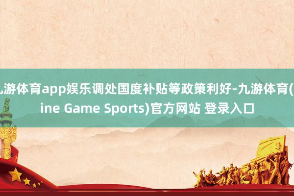 九游体育app娱乐调处国度补贴等政策利好-九游体育(Nine Game Sports)官方网站 登录入口
