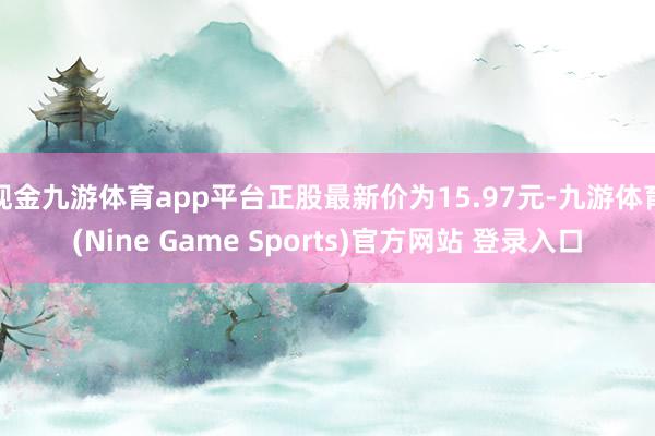 现金九游体育app平台正股最新价为15.97元-九游体育(Nine Game Sports)官方网站 登录入口