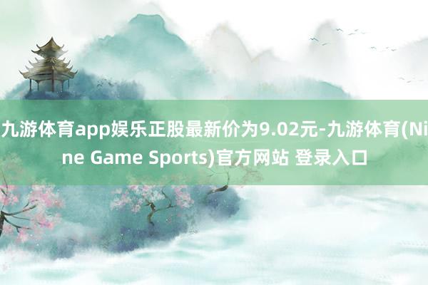 九游体育app娱乐正股最新价为9.02元-九游体育(Nine Game Sports)官方网站 登录入口