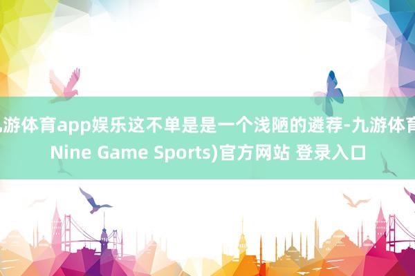 九游体育app娱乐这不单是是一个浅陋的遴荐-九游体育(Nine Game Sports)官方网站 登录入口