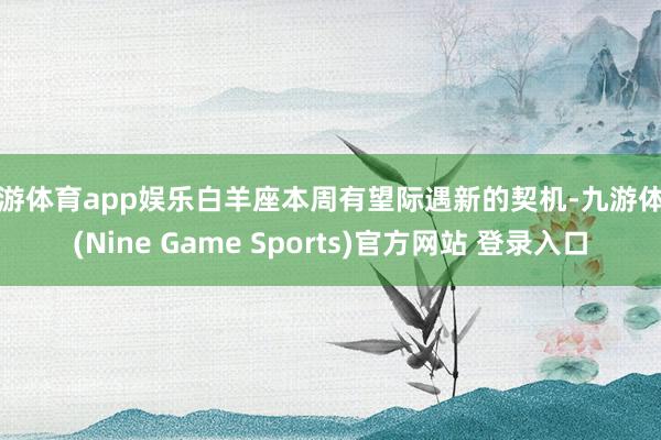 九游体育app娱乐白羊座本周有望际遇新的契机-九游体育(Nine Game Sports)官方网站 登录入口