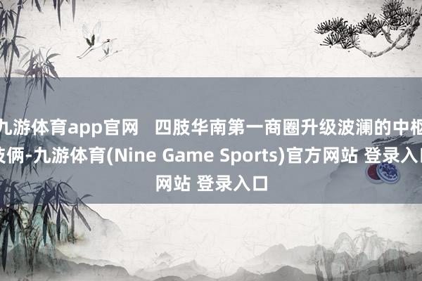 九游体育app官网   四肢华南第一商圈升级波澜的中枢技俩-九游体育(Nine Game Sports)官方网站 登录入口