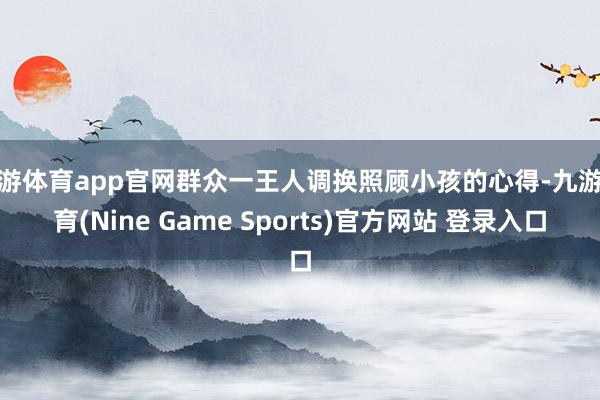 九游体育app官网群众一王人调换照顾小孩的心得-九游体育(Nine Game Sports)官方网站 登录入口