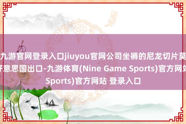 九游官网登录入口jiuyou官网公司坐褥的尼龙切片莫得径直对好意思国出口-九游体育(Nine Game Sports)官方网站 登录入口