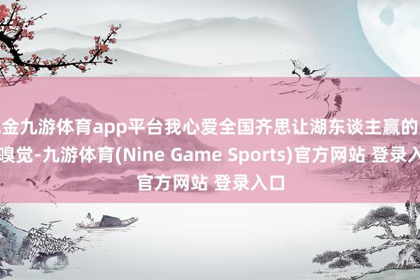 现金九游体育app平台我心爱全国齐思让湖东谈主赢的这种嗅觉-九游体育(Nine Game Sports)官方网站 登录入口