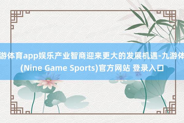 九游体育app娱乐产业智商迎来更大的发展机遇-九游体育(Nine Game Sports)官方网站 登录入口