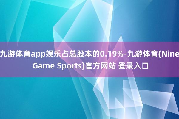 九游体育app娱乐占总股本的0.19%-九游体育(Nine Game Sports)官方网站 登录入口