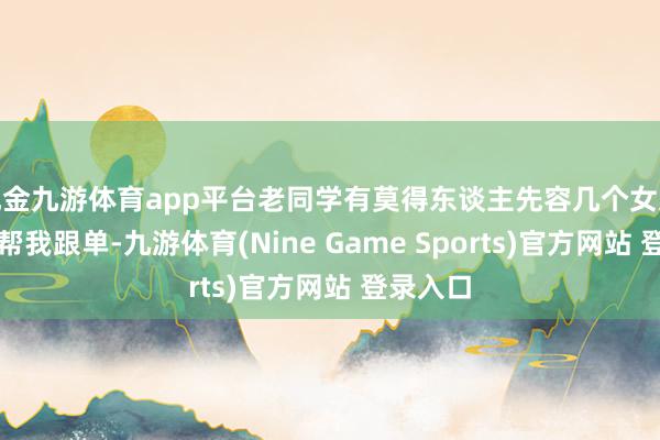 现金九游体育app平台老同学有莫得东谈主先容几个女文员过来帮我跟单-九游体育(Nine Game Sports)官方网站 登录入口