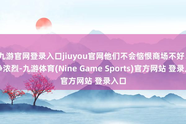 九游官网登录入口jiuyou官网他们不会恼恨商场不好、竞争浓烈-九游体育(Nine Game Sports)官方网站 登录入口