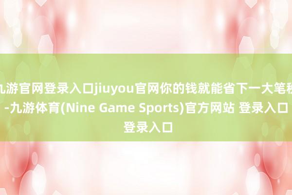 九游官网登录入口jiuyou官网你的钱就能省下一大笔税-九游体育(Nine Game Sports)官方网站 登录入口