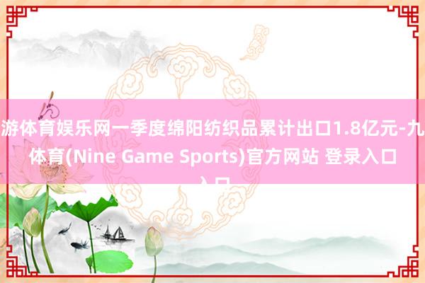 九游体育娱乐网一季度绵阳纺织品累计出口1.8亿元-九游体育(Nine Game Sports)官方网站 登录入口