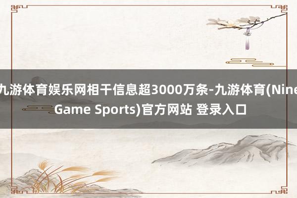 九游体育娱乐网相干信息超3000万条-九游体育(Nine Game Sports)官方网站 登录入口