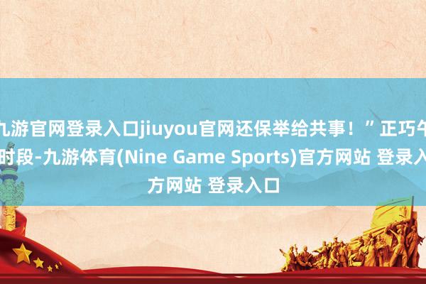 九游官网登录入口jiuyou官网还保举给共事！”正巧午餐时段-九游体育(Nine Game Sports)官方网站 登录入口