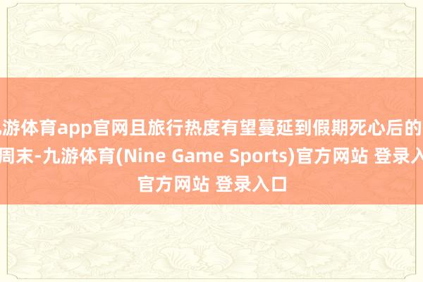 九游体育app官网且旅行热度有望蔓延到假期死心后的首个周末-九游体育(Nine Game Sports)官方网站 登录入口
