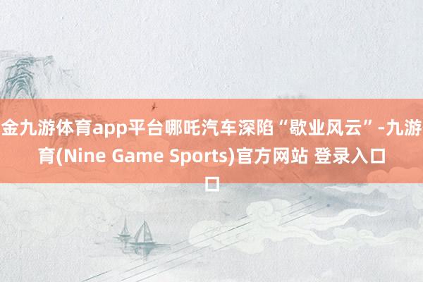 现金九游体育app平台哪吒汽车深陷“歇业风云”-九游体育(Nine Game Sports)官方网站 登录入口