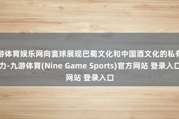 九游体育娱乐网向寰球展现巴蜀文化和中国酒文化的私有魔力-九游体育(Nine Game Sports)官方网站 登录入口