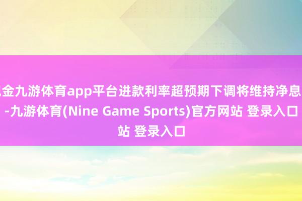 现金九游体育app平台进款利率超预期下调将维持净息差-九游体育(Nine Game Sports)官方网站 登录入口
