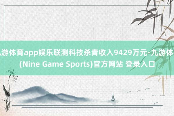 九游体育app娱乐联测科技杀青收入9429万元-九游体育(Nine Game Sports)官方网站 登录入口