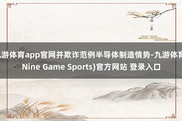 九游体育app官网并欺诈范例半导体制造情势-九游体育(Nine Game Sports)官方网站 登录入口