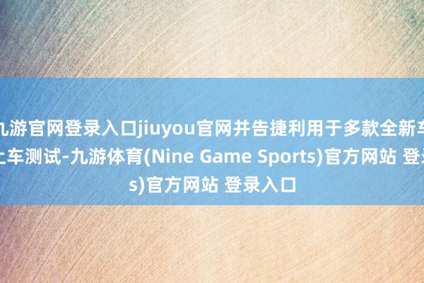 九游官网登录入口jiuyou官网并告捷利用于多款全新车型的上车测试-九游体育(Nine Game Sports)官方网站 登录入口