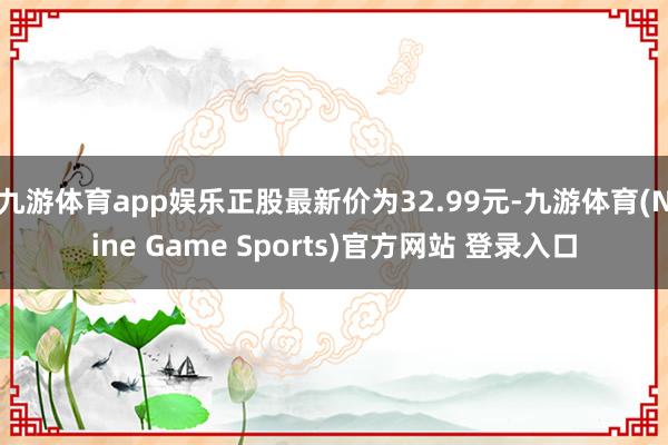 九游体育app娱乐正股最新价为32.99元-九游体育(Nine Game Sports)官方网站 登录入口