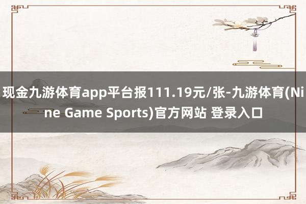 现金九游体育app平台报111.19元/张-九游体育(Nine Game Sports)官方网站 登录入口