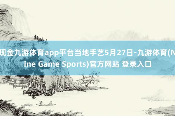 现金九游体育app平台　　当地手艺5月27日-九游体育(Nine Game Sports)官方网站 登录入口